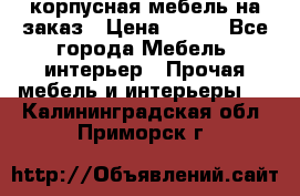 корпусная мебель на заказ › Цена ­ 100 - Все города Мебель, интерьер » Прочая мебель и интерьеры   . Калининградская обл.,Приморск г.